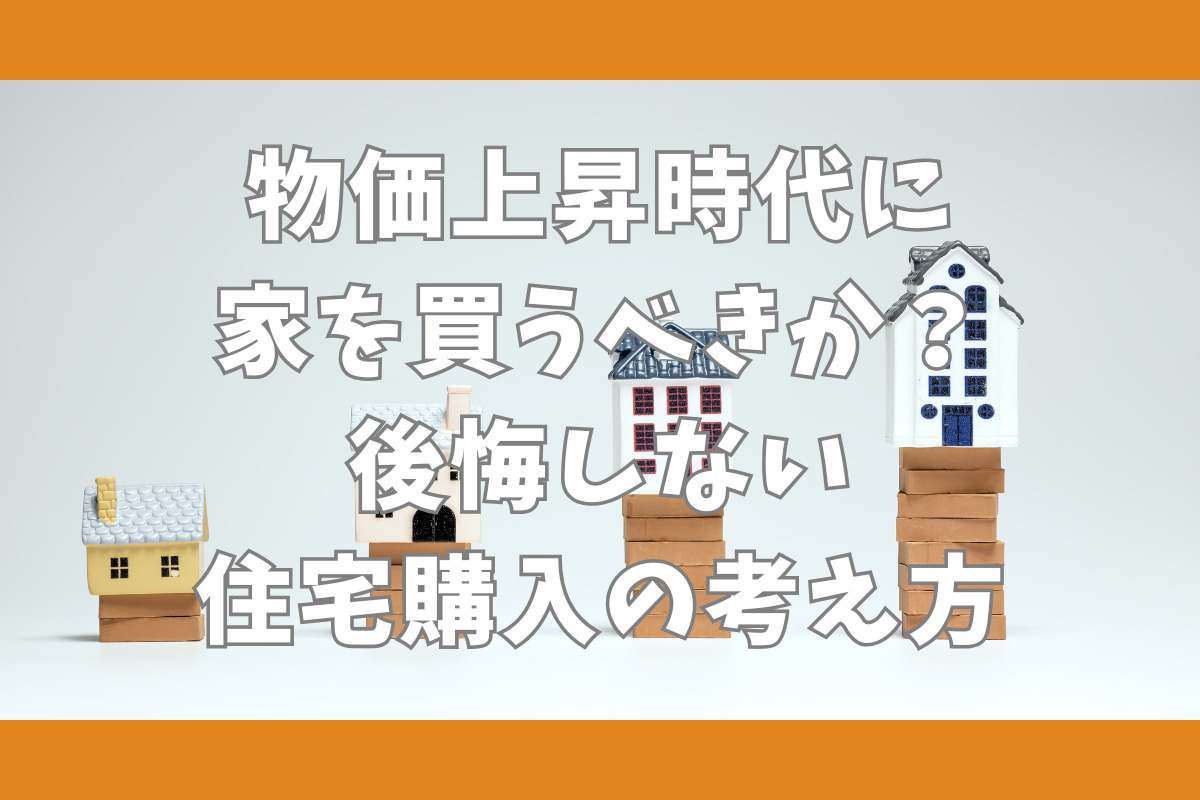 物価上昇時代に家を買うべきか？後悔しない住宅購入の考え方