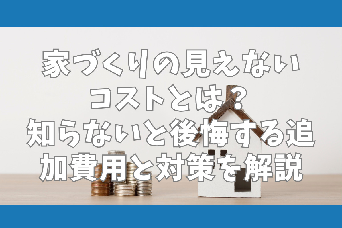 家づくりの見えないコストとは？ 知らないと後悔する追加費用と対策を解説