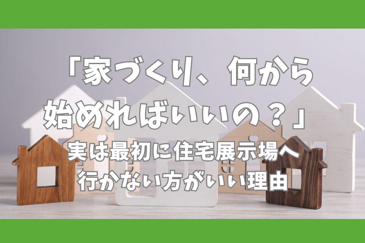 「家づくり、何から始めればいいの？」実は最初に住宅展示場へ行かない方がいい理由